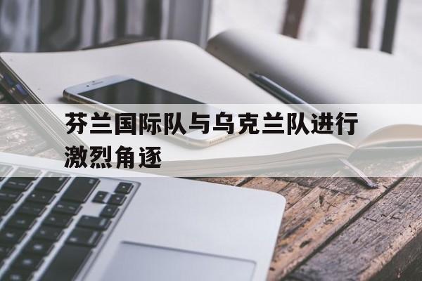 芬兰国际队与乌克兰队进行激烈角逐