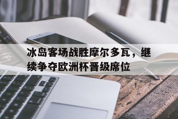 冰岛客场战胜摩尔多瓦，继续争夺欧洲杯晋级席位的简单介绍