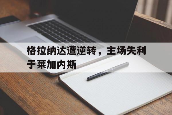 格拉纳达遭逆转，主场失利于莱加内斯的简单介绍
