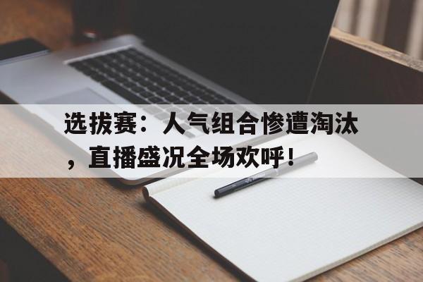 选拔赛：人气组合惨遭淘汰，直播盛况全场欢呼！年度十大人气选手