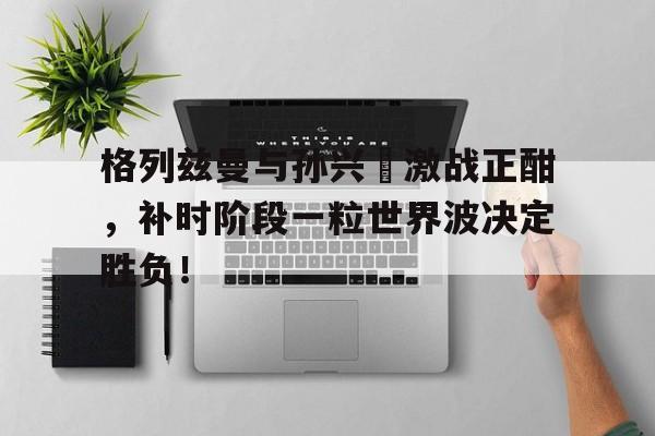 格列兹曼与孙兴慜激战正酣，补时阶段一粒世界波决定胜负！