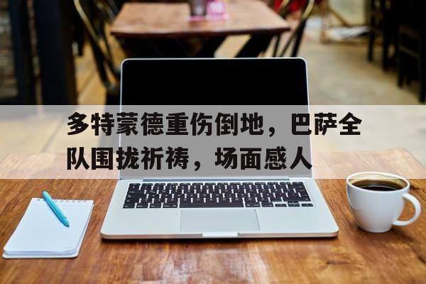多特蒙德重伤倒地，巴萨全队围拢祈祷，场面感人